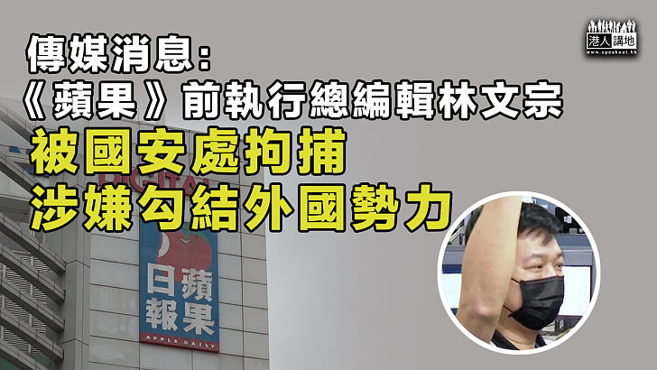 【港區國安法】消息指《蘋果》前執行總編輯林文宗被國安處拘捕 涉串謀勾結外國勢力危害國家安全罪