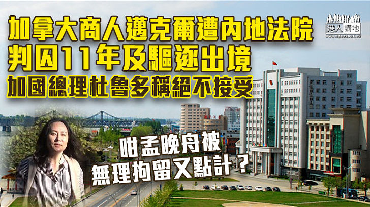 【中加關係】加拿大商人邁克爾被內地法院判囚11年及驅逐出境 杜魯多稱絕不接受