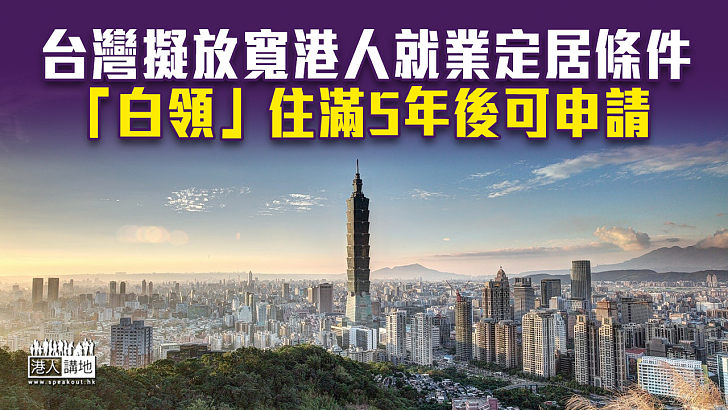 【移居台灣】台灣擬放寬港人就業定居條件 「白領」住滿5年後可申請