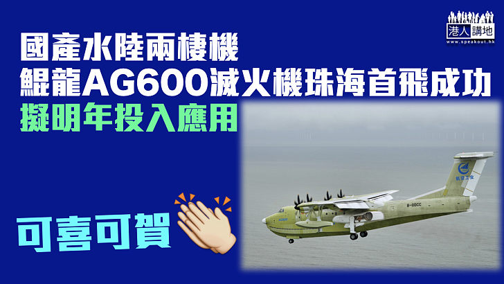 【國產水陸兩棲機】鯤龍AG600滅火機珠海首飛成功 擬明年投入應用